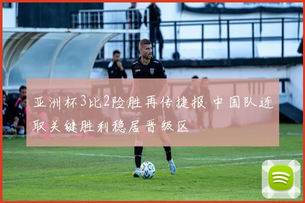 亚洲杯3比2险胜再传捷报 中国队连取关键胜利稳居晋级区