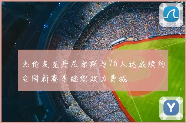 杰伦麦克丹尼尔斯与76人达成续约合同新赛季继续效力费城
