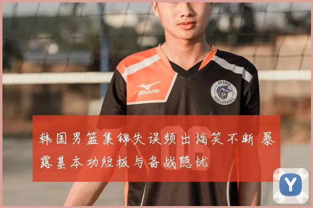 韩国男篮集锦失误频出搞笑不断 暴露基本功短板与备战隐忧