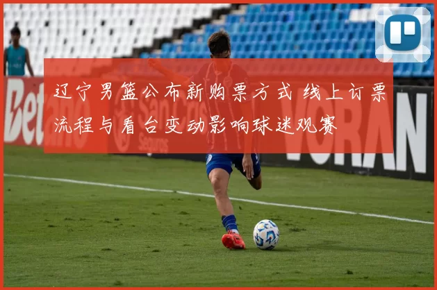 辽宁男篮公布新购票方式 线上订票流程与看台变动影响球迷观赛