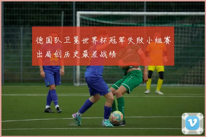 德国队卫冕世界杯冠军失败小组赛出局创历史最差战绩