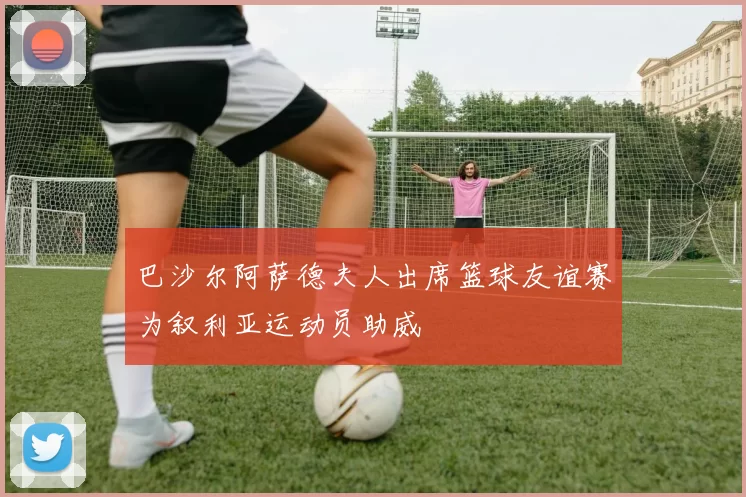 巴沙尔阿萨德夫人出席篮球友谊赛为叙利亚运动员助威