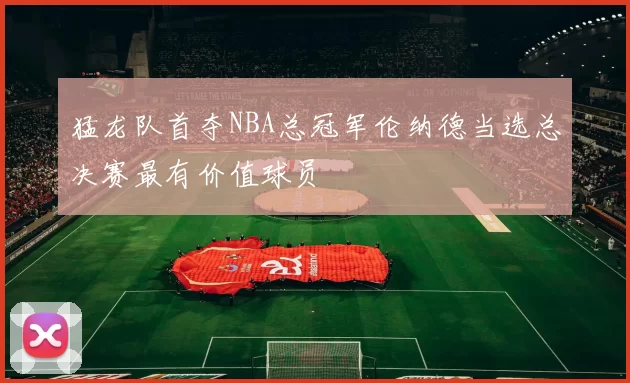 猛龙队首夺NBA总冠军伦纳德当选总决赛最有价值球员