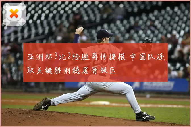 亚洲杯3比2险胜再传捷报 中国队连取关键胜利稳居晋级区