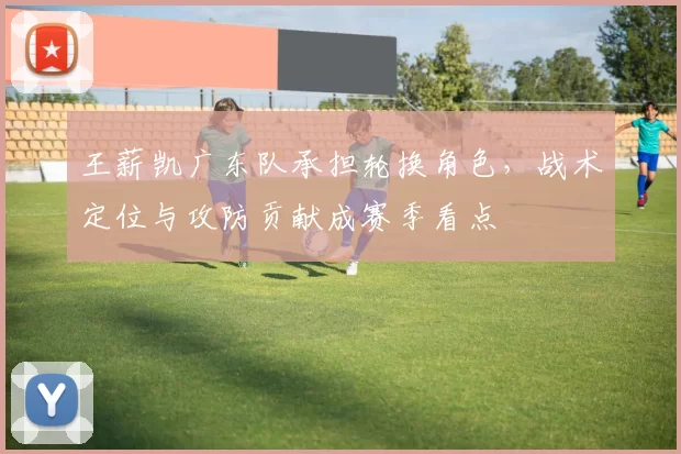 王薪凯广东队承担轮换角色，战术定位与攻防贡献成赛季看点