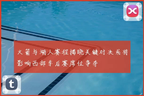 火箭与湖人赛程揭晓关键对决或将影响西部季后赛席位争夺