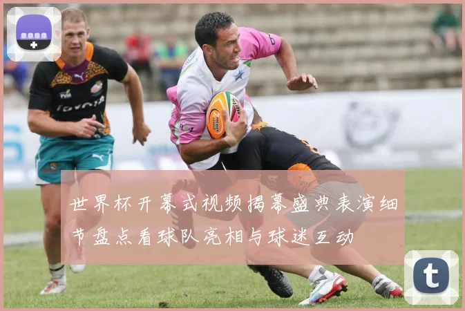 世界杯开幕式视频揭幕盛典表演细节盘点看球队亮相与球迷互动