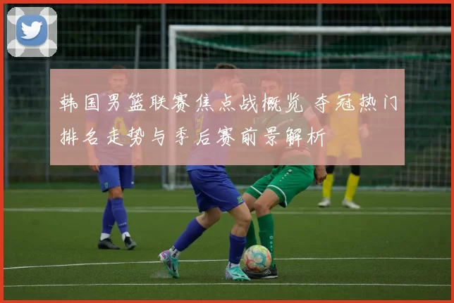 韩国男篮联赛焦点战概览 夺冠热门排名走势与季后赛前景解析