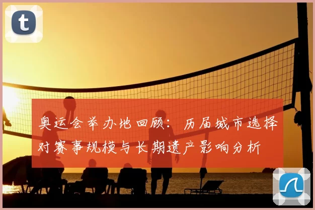奥运会举办地回顾：历届城市选择对赛事规模与长期遗产影响分析