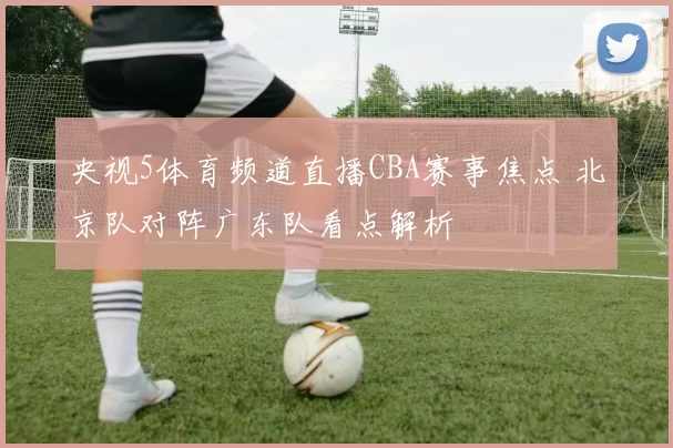 央视5体育频道直播CBA赛事焦点 北京队对阵广东队看点解析