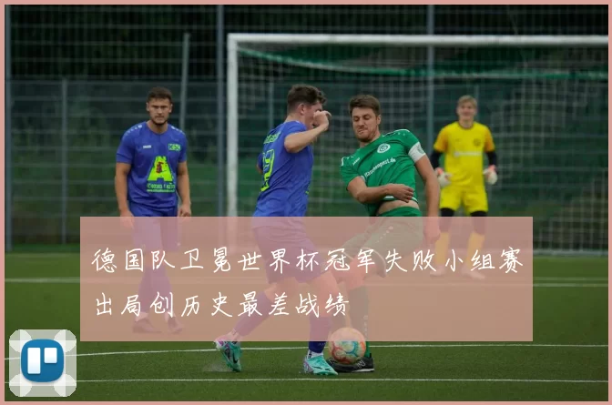 德国队卫冕世界杯冠军失败小组赛出局创历史最差战绩