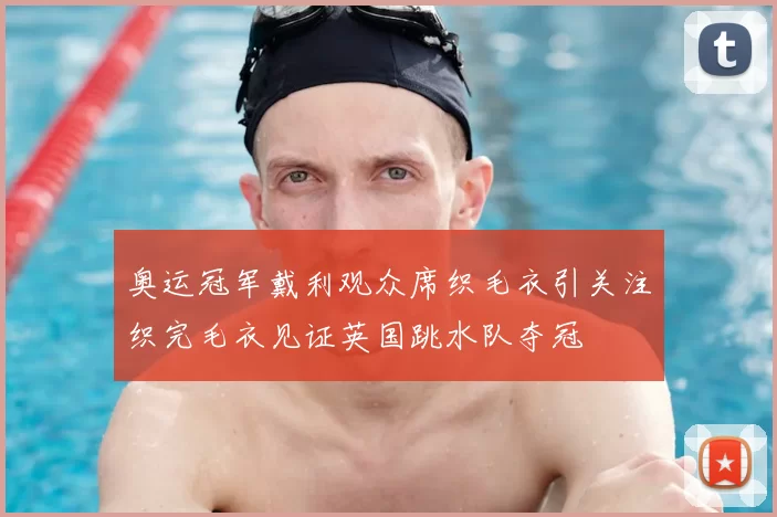 奥运冠军戴利观众席织毛衣引关注织完毛衣见证英国跳水队夺冠