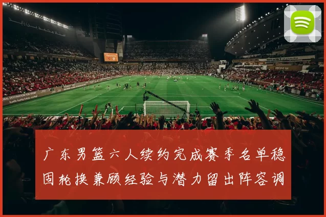 广东男篮六人续约完成赛季名单稳固轮换兼顾经验与潜力留出阵容调整空间