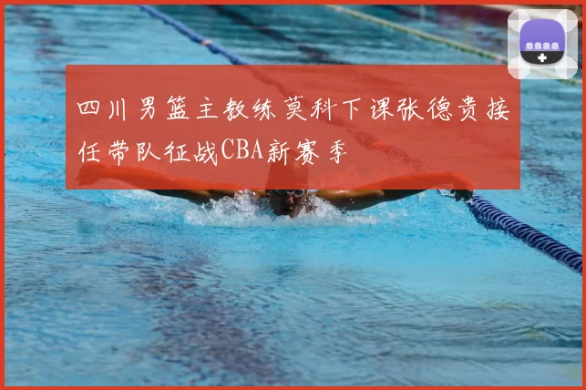 四川男篮主教练莫科下课张德贵接任带队征战CBA新赛季