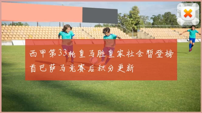 西甲第33轮皇马胜皇家社会暂登榜首巴萨马竞赛后积分更新