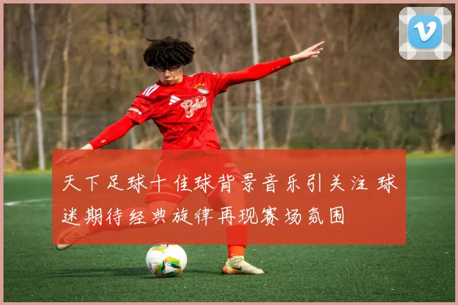 天下足球十佳球背景音乐引关注 球迷期待经典旋律再现赛场氛围