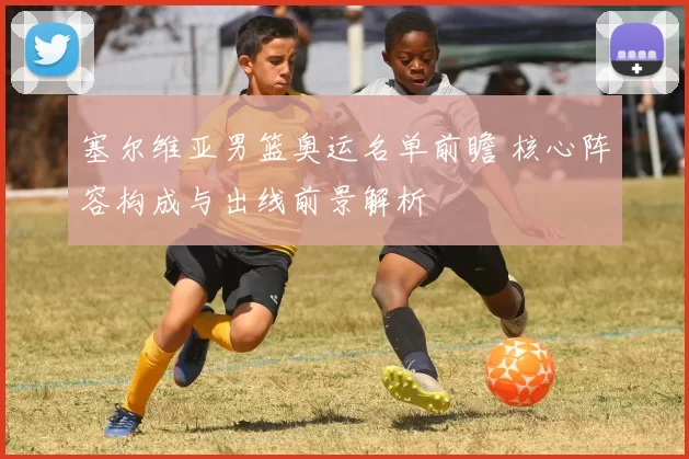 塞尔维亚男篮奥运名单前瞻 核心阵容构成与出线前景解析