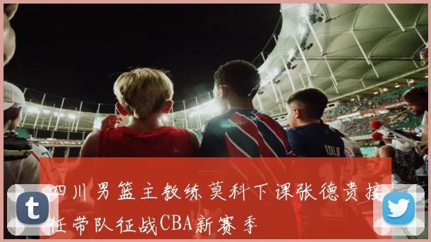 四川男篮主教练莫科下课张德贵接任带队征战CBA新赛季