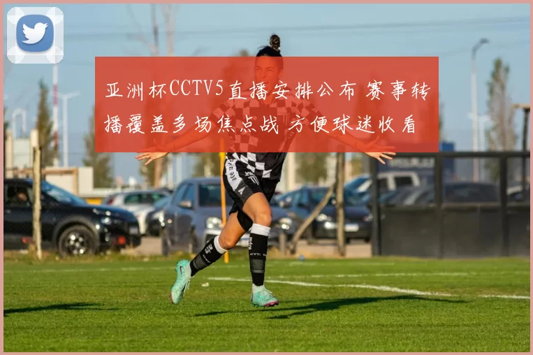 亚洲杯CCTV5直播安排公布 赛事转播覆盖多场焦点战 方便球迷收看