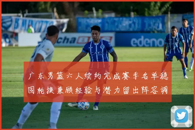 广东男篮六人续约完成赛季名单稳固轮换兼顾经验与潜力留出阵容调整空间