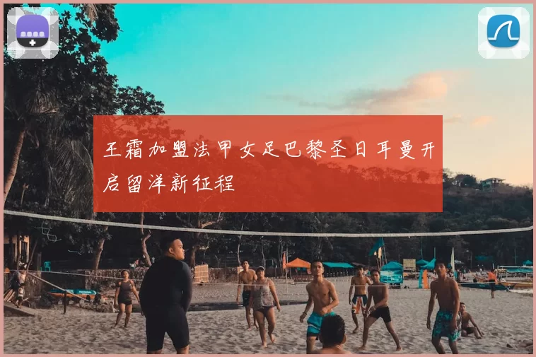 王霜加盟法甲女足巴黎圣日耳曼开启留洋新征程