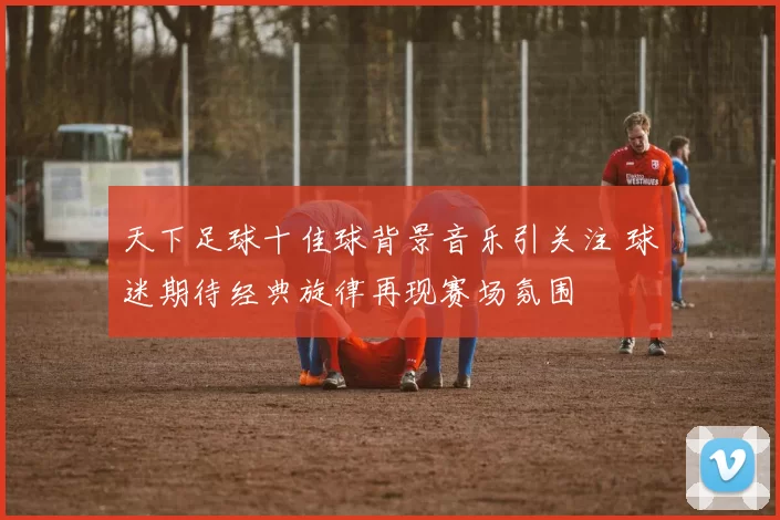 天下足球十佳球背景音乐引关注 球迷期待经典旋律再现赛场氛围