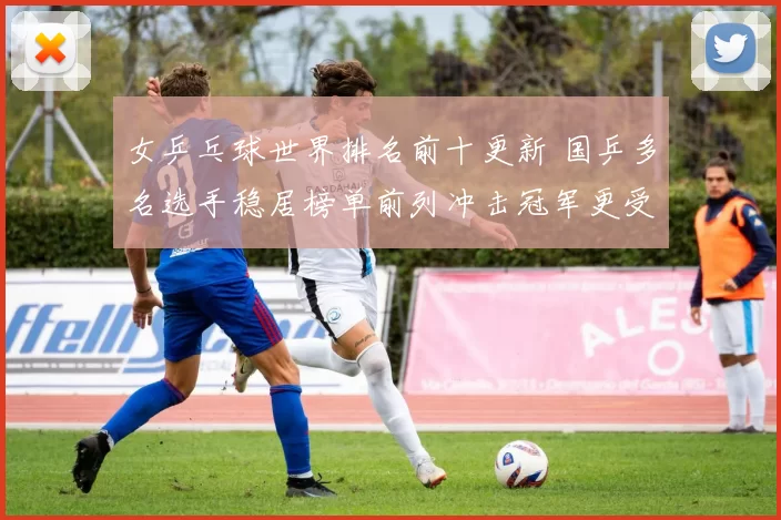 女乒乓球世界排名前十更新 国乒多名选手稳居榜单前列冲击冠军更受关注