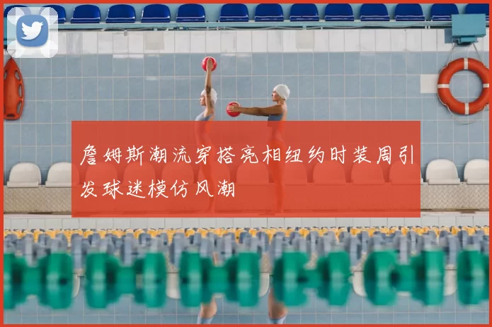 詹姆斯潮流穿搭亮相纽约时装周引发球迷模仿风潮