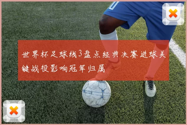 世界杯足球线3盘点经典决赛进球关键战役影响冠军归属