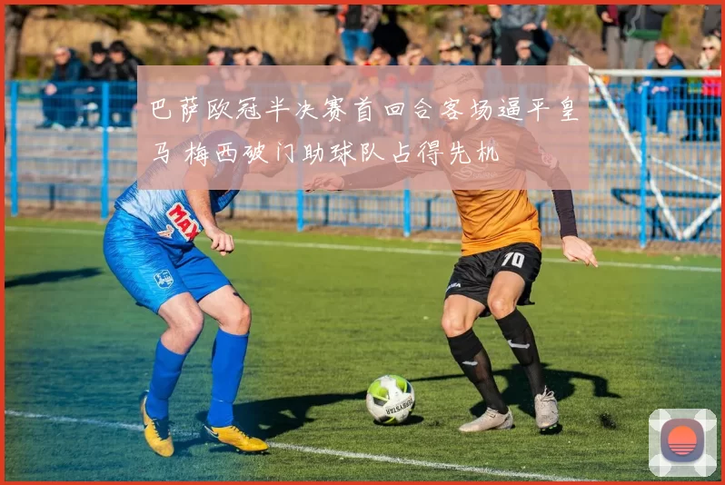 巴萨欧冠半决赛首回合客场逼平皇马 梅西破门助球队占得先机