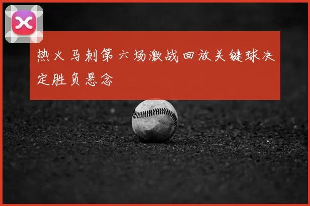 热火马刺第六场激战回放关键球决定胜负悬念