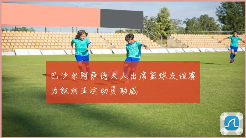 巴沙尔阿萨德夫人出席篮球友谊赛为叙利亚运动员助威