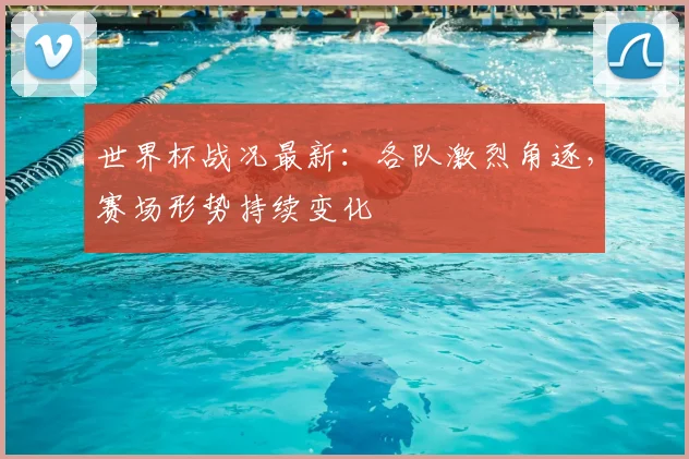 世界杯战况最新:各队激烈角逐,赛场形势持续变化
