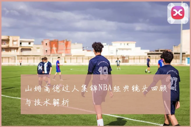 山姆高德过人集锦NBA经典镜头回顾与技术解析