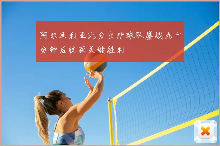 阿尔及利亚比分出炉球队鏖战九十分钟后收获关键胜利