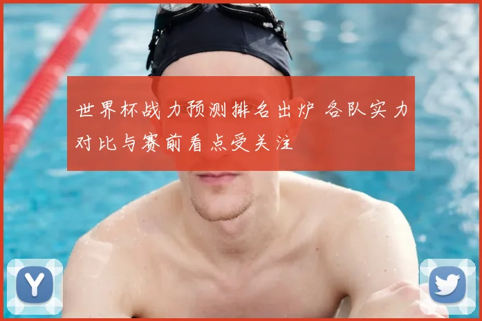 世界杯战力预测排名出炉 各队实力对比与赛前看点受关注