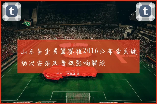 山东黄金男篮赛程2016公布含关键场次安排及晋级影响解读
