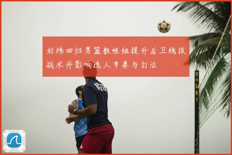 刘炜回归男篮教练组提升后卫线技战术并影响选人节奏与打法