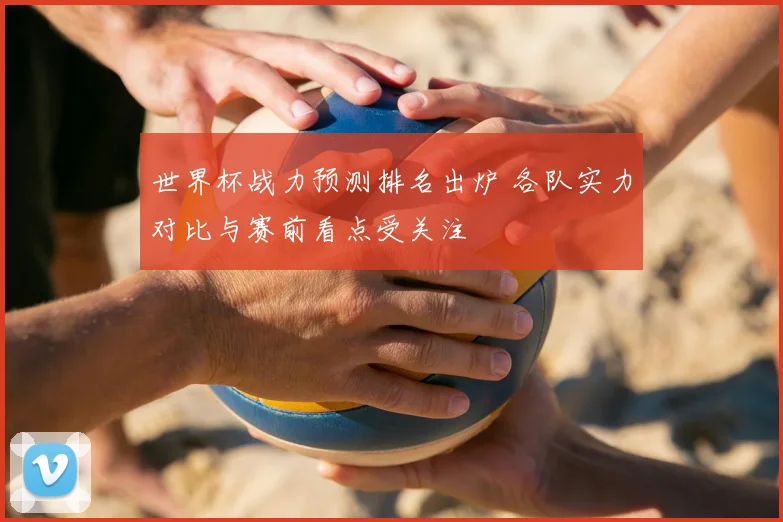 世界杯战力预测排名出炉 各队实力对比与赛前看点受关注