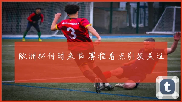 欧洲杯何时来临 赛程看点引发关注
