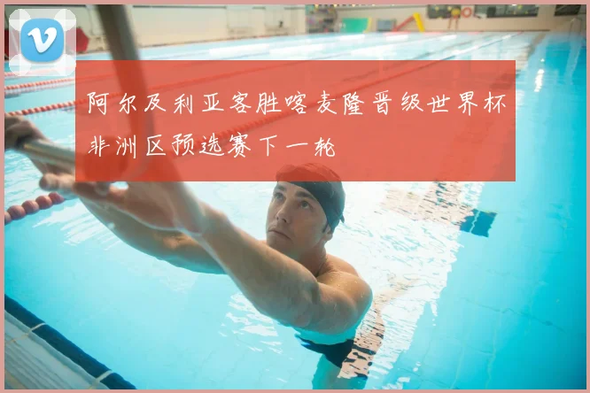 阿尔及利亚客胜喀麦隆晋级世界杯非洲区预选赛下一轮