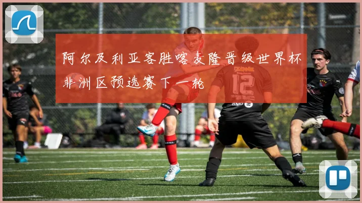 阿尔及利亚客胜喀麦隆晋级世界杯非洲区预选赛下一轮