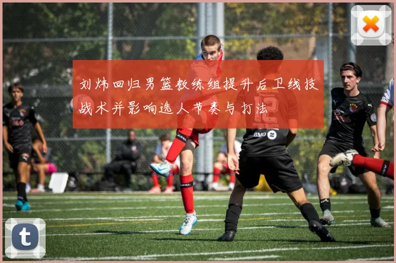 刘炜回归男篮教练组提升后卫线技战术并影响选人节奏与打法