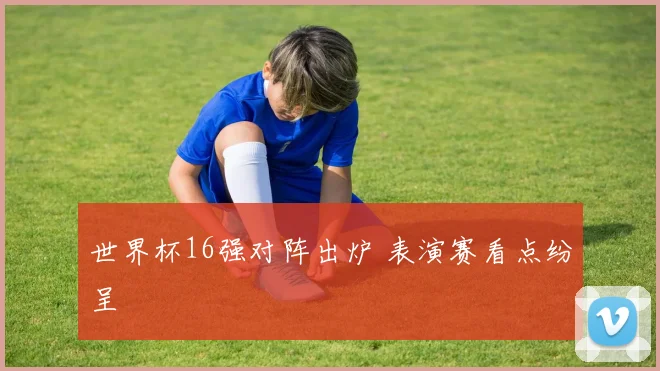世界杯16强对阵出炉 表演赛看点纷呈