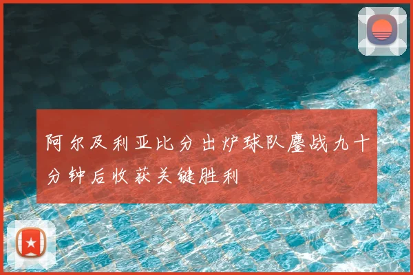 阿尔及利亚比分出炉球队鏖战九十分钟后收获关键胜利