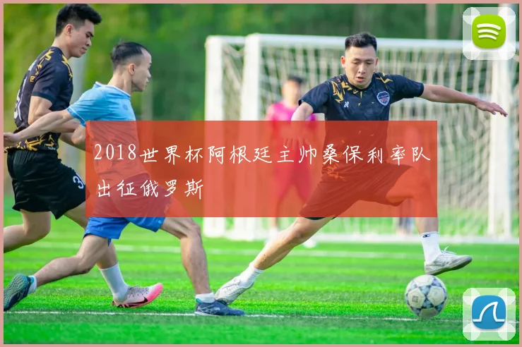 2018世界杯阿根廷主帅桑保利率队出征俄罗斯