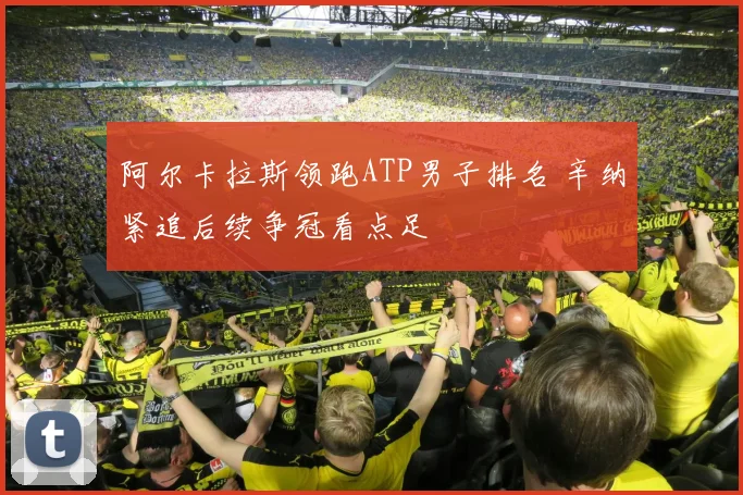 阿尔卡拉斯领跑ATP男子排名 辛纳紧追后续争冠看点足