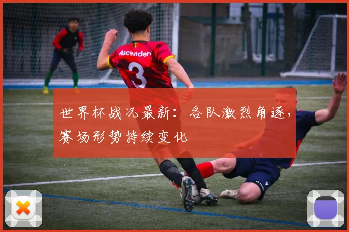 世界杯战况最新:各队激烈角逐,赛场形势持续变化
