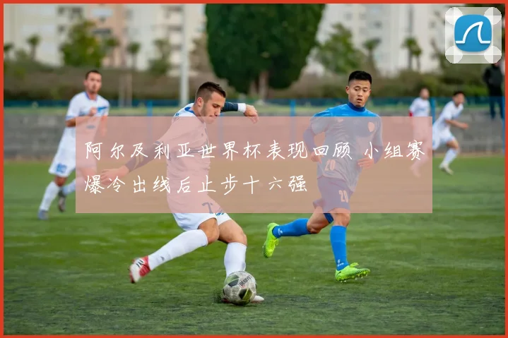 阿尔及利亚世界杯表现回顾 小组赛爆冷出线后止步十六强